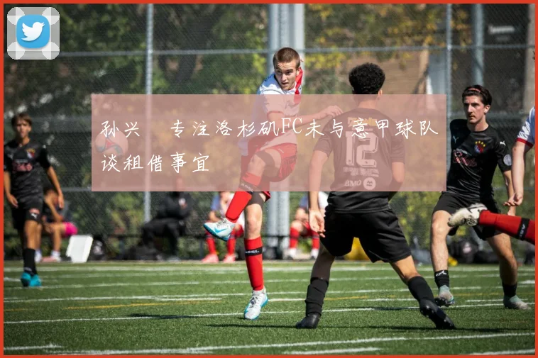 孙兴慜专注洛杉矶FC未与意甲球队谈租借事宜