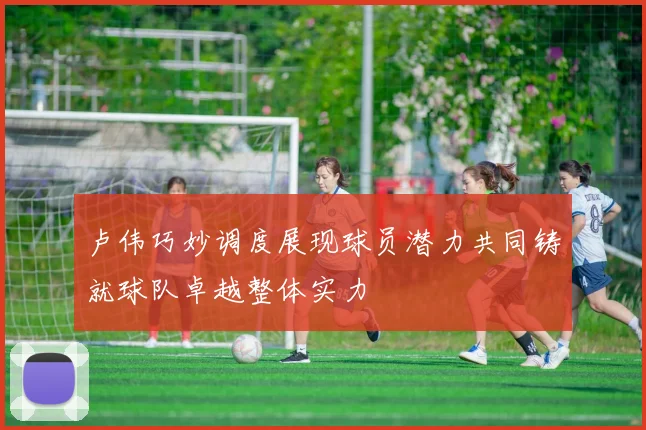 卢伟巧妙调度展现球员潜力共同铸就球队卓越整体实力