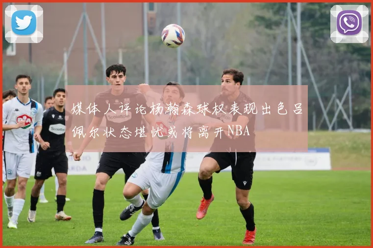 媒体人评论杨瀚森球权表现出色吕佩尔状态堪忧或将离开NBA