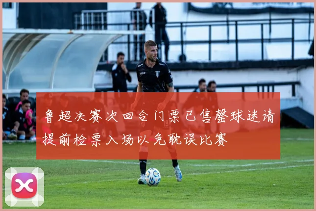 鲁超决赛次回合门票已售罄球迷请提前检票入场以免耽误比赛