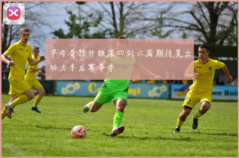 字母哥预计缺席四到六周期待复出助力季后赛争夺