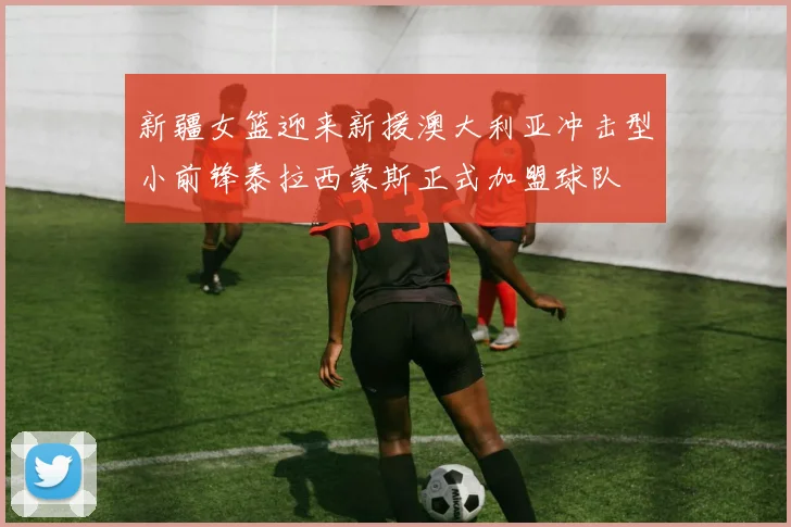 新疆女篮迎来新援澳大利亚冲击型小前锋泰拉西蒙斯正式加盟球队