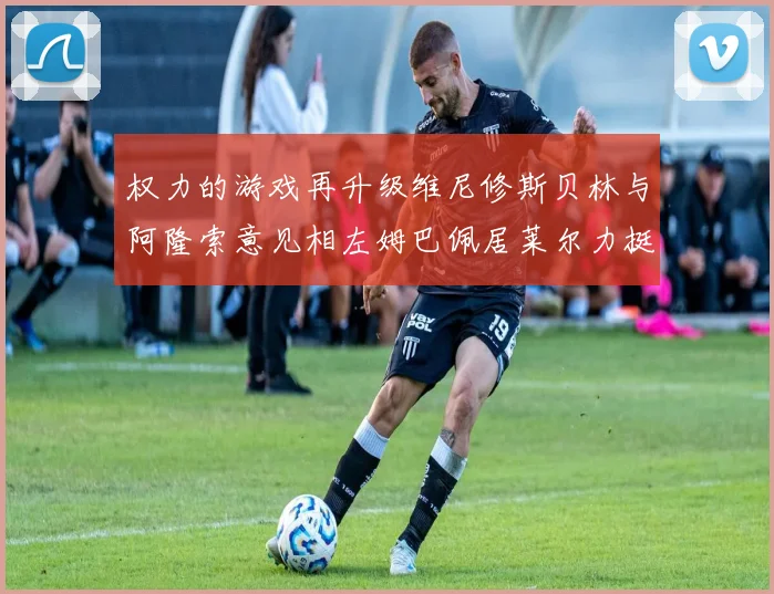 权力的游戏再升级维尼修斯贝林与阿隆索意见相左姆巴佩居莱尔力挺新势力