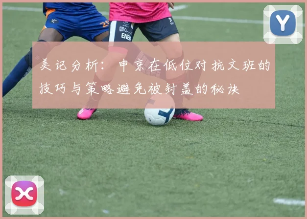 美记分析：申京在低位对抗文班的技巧与策略避免被封盖的秘诀