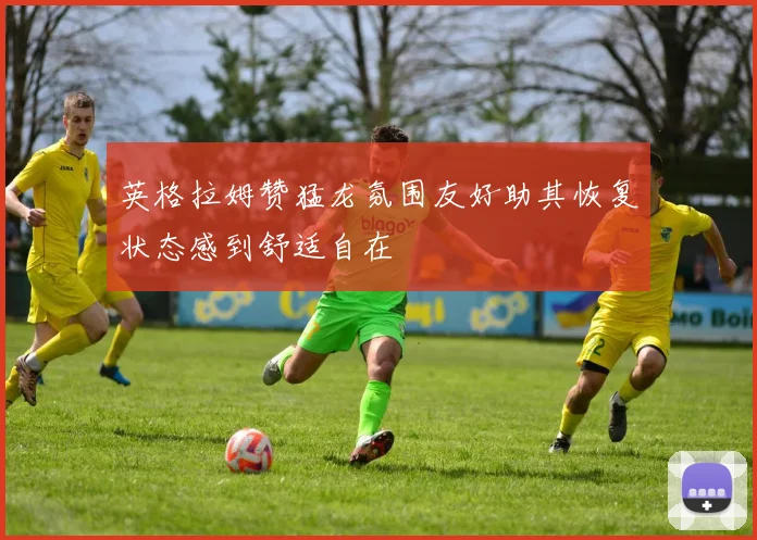 英格拉姆赞猛龙氛围友好助其恢复状态感到舒适自在