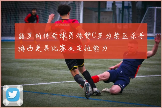 赫罗纳传奇球员称赞C罗为禁区杀手梅西更具比赛决定性能力