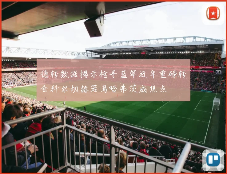 德转数据揭示枪手蓝军近年重磅转会科尔切赫若鸟哈弗茨成焦点