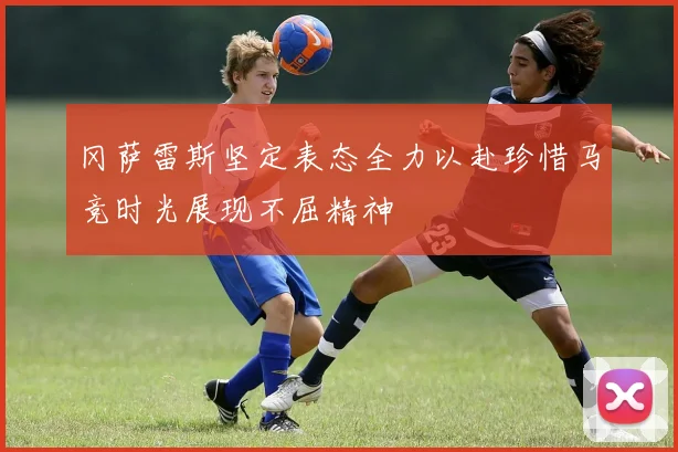 冈萨雷斯坚定表态全力以赴珍惜马竞时光展现不屈精神