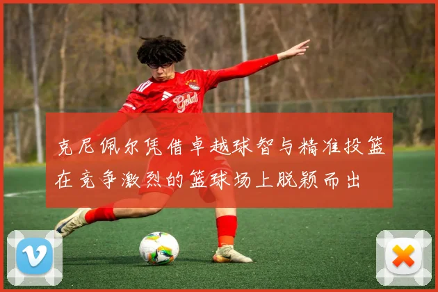克尼佩尔凭借卓越球智与精准投篮在竞争激烈的篮球场上脱颖而出