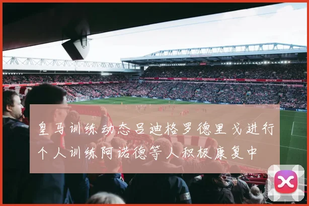 皇马训练动态吕迪格罗德里戈进行个人训练阿诺德等人积极康复中