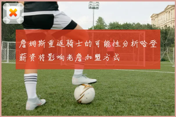 詹姆斯重返骑士的可能性分析哈登薪资将影响老詹加盟方式