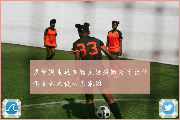 罗伊斯重返多特主场感慨万千出任俱乐部大使心系家园