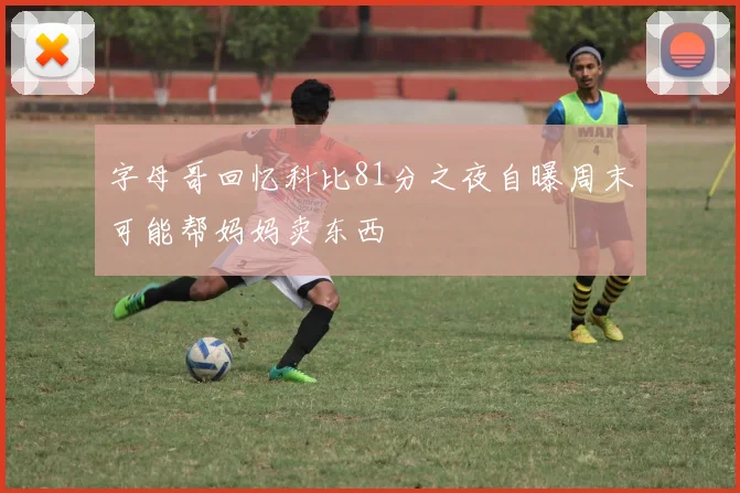 字母哥回忆科比81分之夜自曝周末可能帮妈妈卖东西