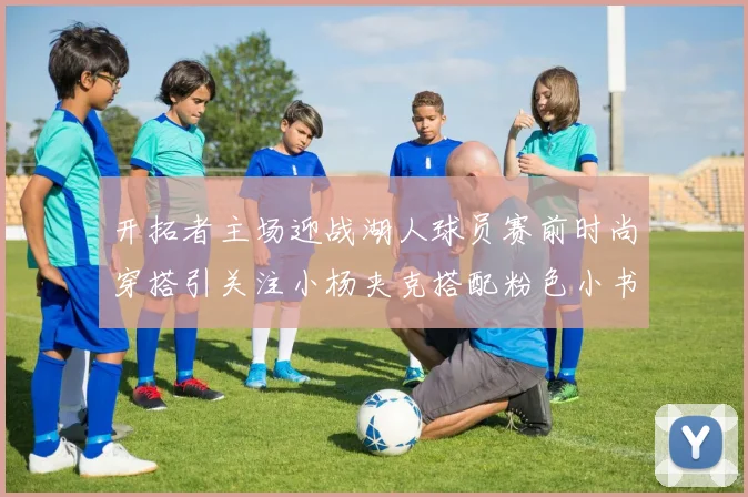 开拓者主场迎战湖人球员赛前时尚穿搭引关注小杨夹克搭配粉色小书包