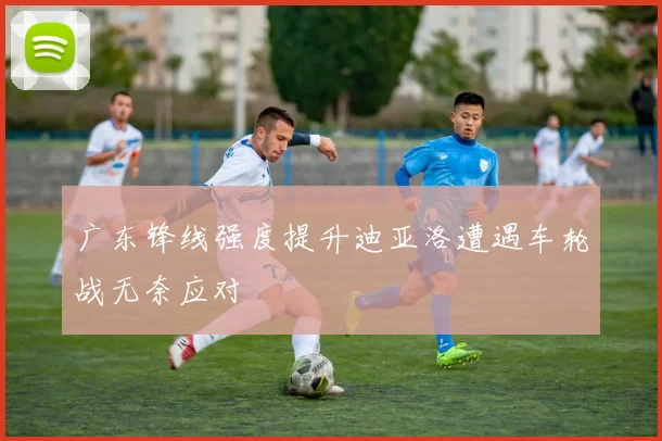 广东锋线强度提升迪亚洛遭遇车轮战无奈应对