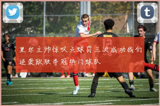 里尔主帅惊叹点球罚三次成功我们逆袭欧联夺冠热门球队