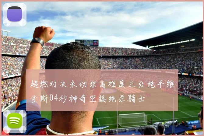 超燃对决米切尔高难度三分绝平维金斯04秒神奇空接绝杀骑士