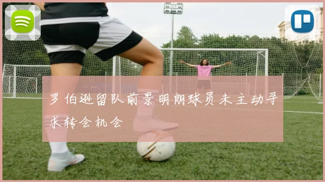 罗伯逊留队前景明朗球员未主动寻求转会机会
