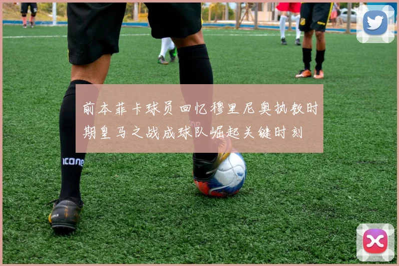 前本菲卡球员回忆穆里尼奥执教时期皇马之战成球队崛起关键时刻
