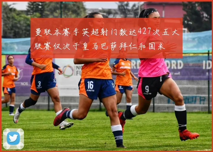 曼联本赛季英超射门数达427次五大联赛仅次于皇马巴萨拜仁和国米