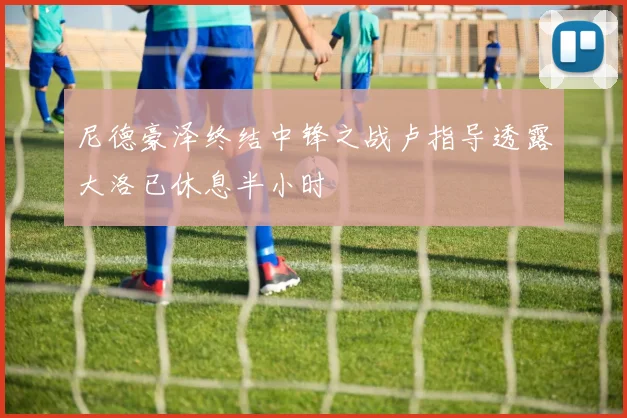 尼德豪泽终结中锋之战卢指导透露大洛已休息半小时