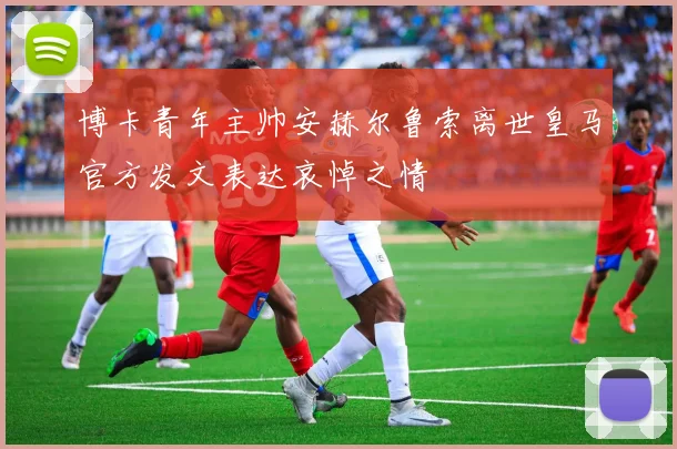 博卡青年主帅安赫尔鲁索离世皇马官方发文表达哀悼之情