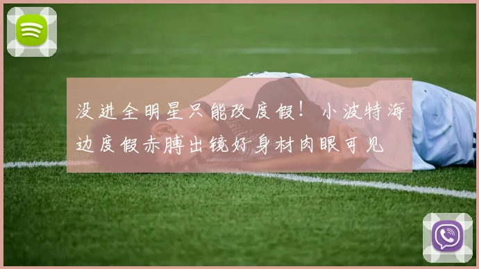 没进全明星只能改度假！小波特海边度假赤膊出镜好身材肉眼可见