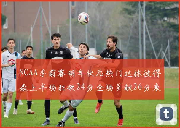 NCAA季前赛明年状元热门达林彼得森上半场狂砍24分全场贡献26分表现抢眼