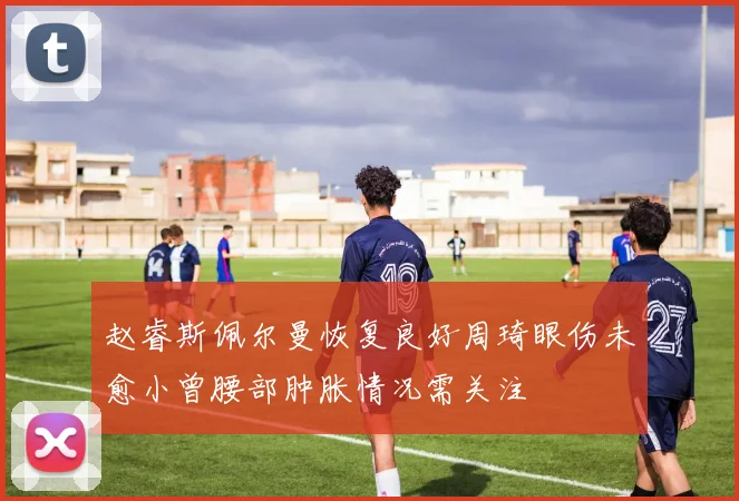 赵睿斯佩尔曼恢复良好周琦眼伤未愈小曾腰部肿胀情况需关注