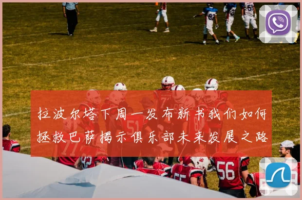 拉波尔塔下周一发布新书我们如何拯救巴萨揭示俱乐部未来发展之路