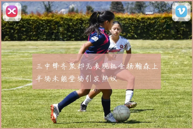 三中锋齐聚却无表现机会杨瀚森上半场未能登场引发热议