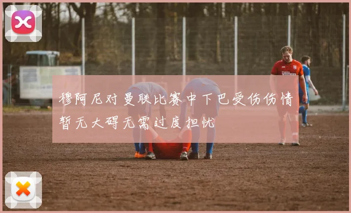 穆阿尼对曼联比赛中下巴受伤伤情暂无大碍无需过度担忧