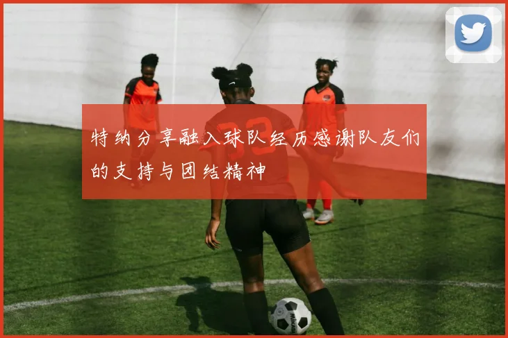 特纳分享融入球队经历感谢队友们的支持与团结精神