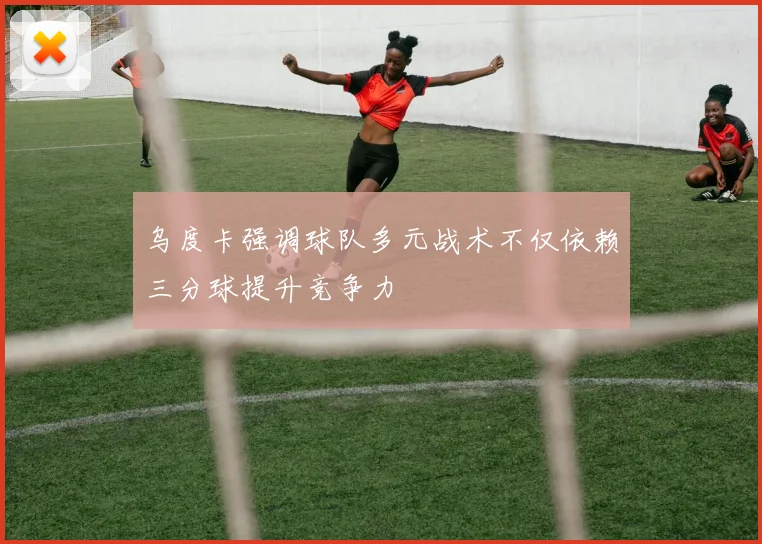 乌度卡强调球队多元战术不仅依赖三分球提升竞争力