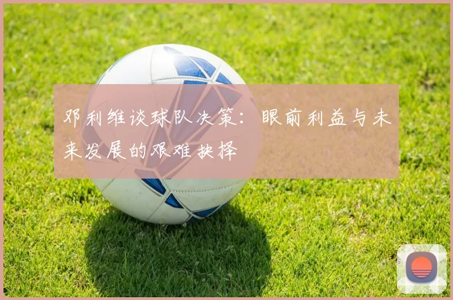 邓利维谈球队决策：眼前利益与未来发展的艰难抉择