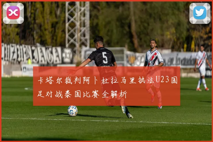 卡塔尔裁判阿卜杜拉马里执法U23国足对战泰国比赛全解析