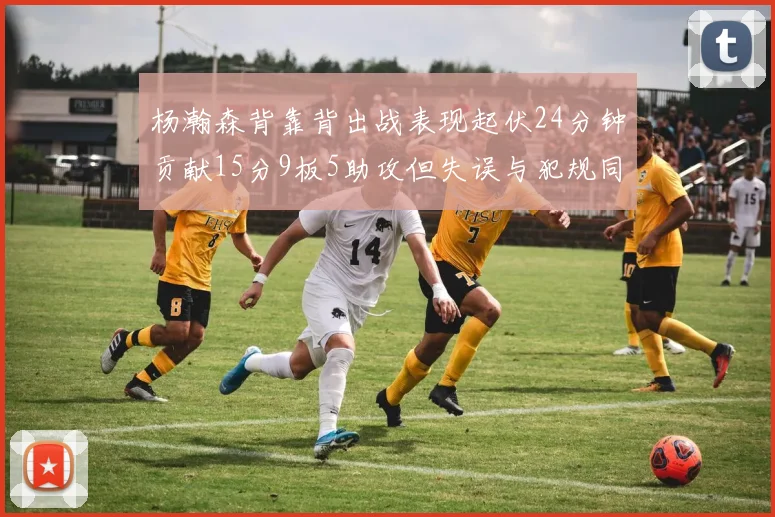 杨瀚森背靠背出战表现起伏24分钟贡献15分9板5助攻但失误与犯规同样引人关注