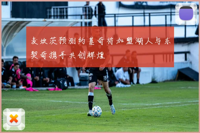 麦坎茨预测约基奇将加盟湖人与东契奇携手共创辉煌