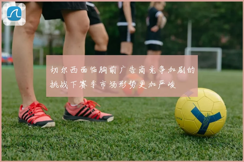 切尔西面临胸前广告商竞争加剧的挑战下赛季市场形势更加严峻