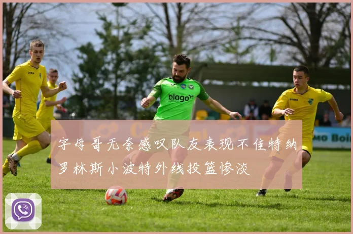 字母哥无奈感叹队友表现不佳特纳罗林斯小波特外线投篮惨淡